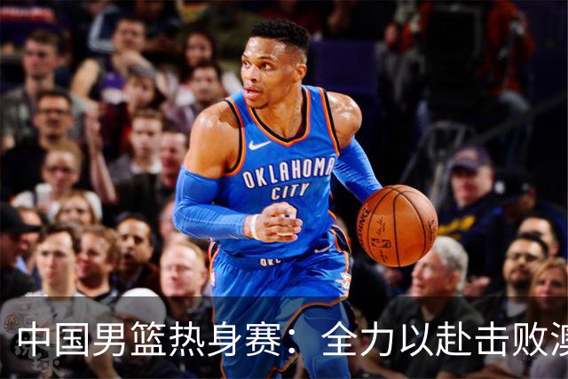 中国男篮热身赛：全力以赴击败澳大利亚，郭士强打造双塔阵容，央视直播