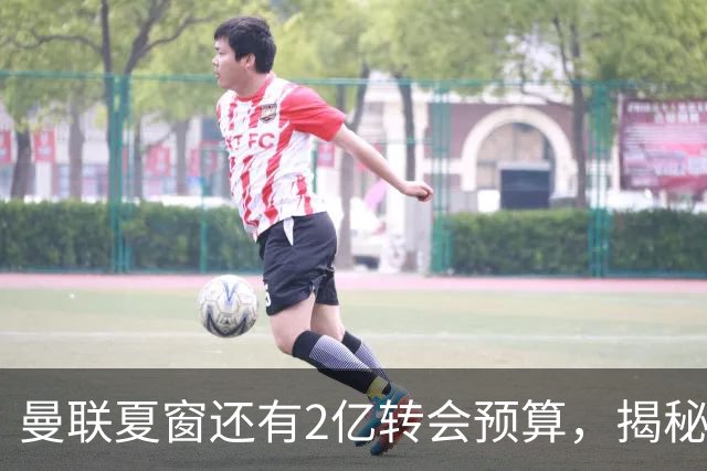 曼联夏窗还有2亿转会预算，揭秘拉爵买人价格上限！恐无新援参与集训
